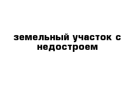 земельный участок с недостроем